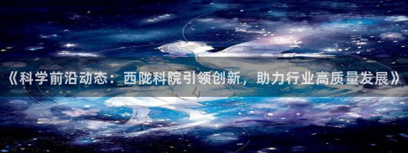 《科学前沿动态：西陇科院引领创新，助力行业高质量发展》